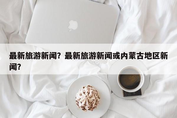 最新旅游新闻？最新旅游新闻或内蒙古地区新闻？