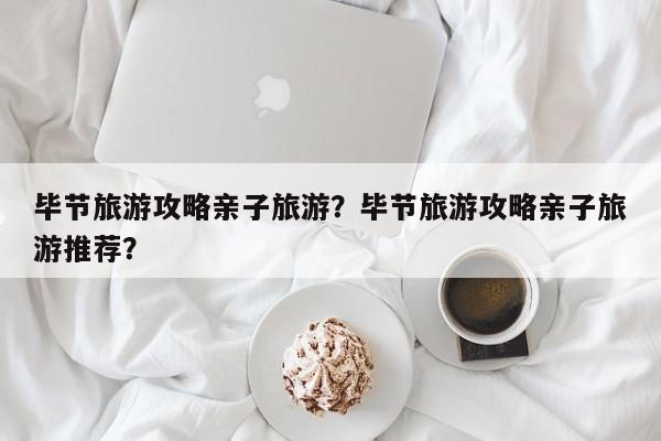毕节旅游攻略亲子旅游？毕节旅游攻略亲子旅游推荐？