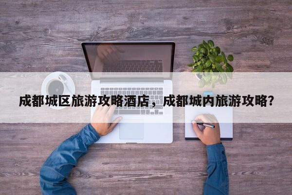 成都城区旅游攻略酒店，成都城内旅游攻略？