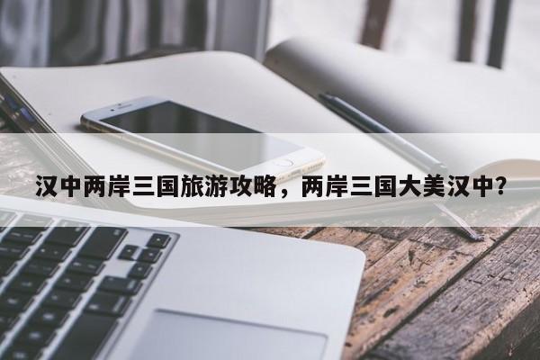 汉中两岸三国旅游攻略，两岸三国大美汉中？