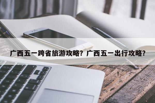 广西五一跨省旅游攻略？广西五一出行攻略？