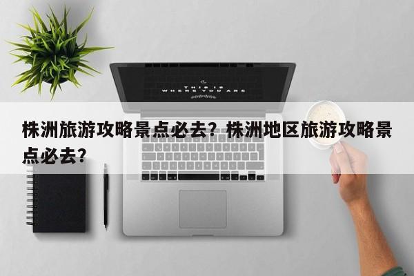 株洲旅游攻略景点必去？株洲地区旅游攻略景点必去？