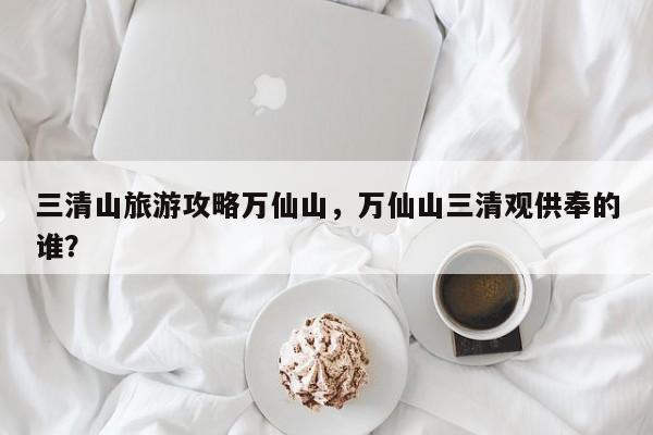 三清山旅游攻略万仙山，万仙山三清观供奉的谁？