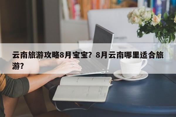 云南旅游攻略8月宝宝？8月云南哪里适合旅游？