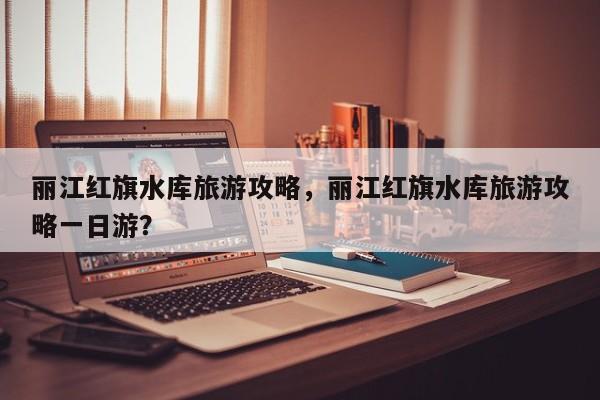 丽江红旗水库旅游攻略，丽江红旗水库旅游攻略一日游？