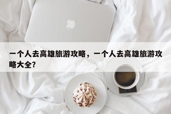 一个人去高雄旅游攻略，一个人去高雄旅游攻略大全？