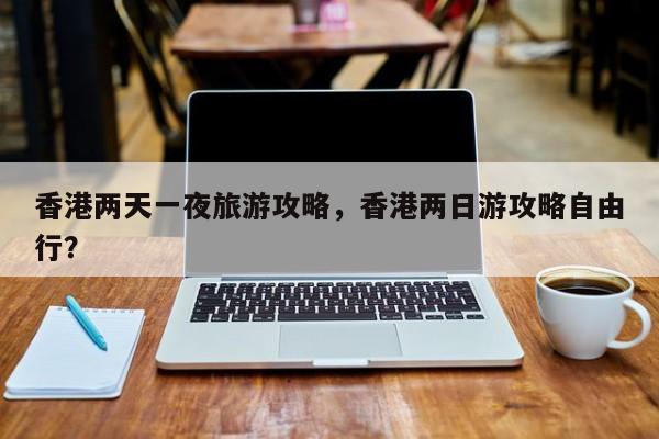 香港两天一夜旅游攻略，香港两日游攻略自由行？