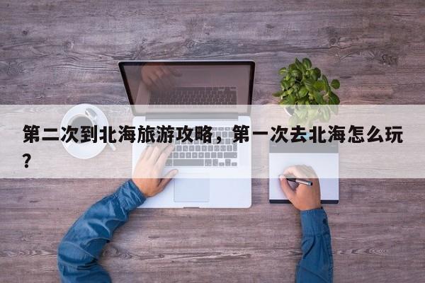 第二次到北海旅游攻略，第一次去北海怎么玩？