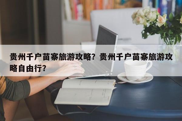 贵州千户苗寨旅游攻略？贵州千户苗寨旅游攻略自由行？