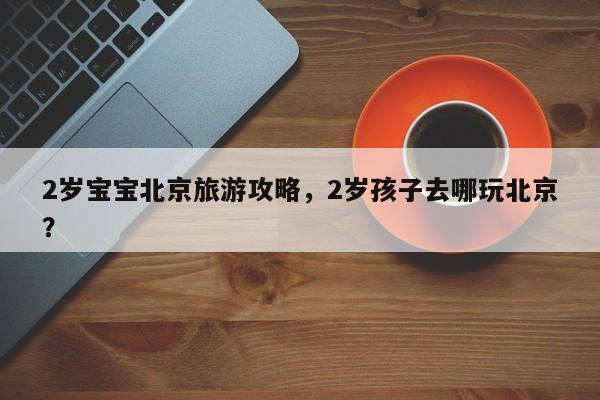 2岁宝宝北京旅游攻略，2岁孩子去哪玩北京？