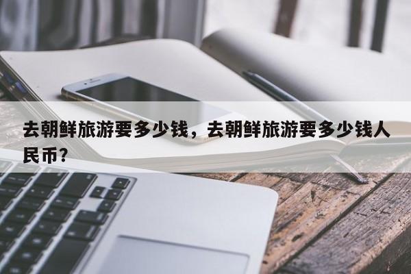 去朝鲜旅游要多少钱，去朝鲜旅游要多少钱人民币？