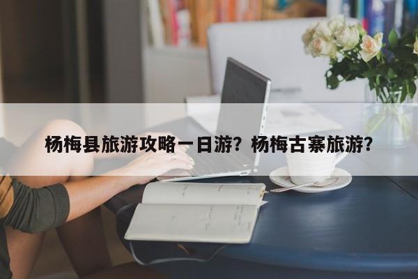 杨梅县旅游攻略一日游？杨梅古寨旅游？