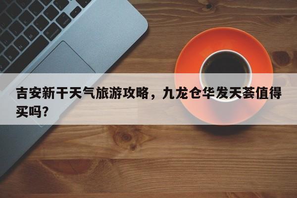 吉安新干天气旅游攻略，九龙仓华发天荟值得买吗？