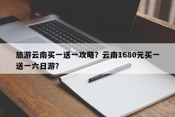旅游云南买一送一攻略？云南1680元买一送一六日游？