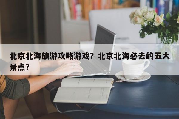 北京北海旅游攻略游戏？北京北海必去的五大景点？