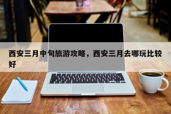 西安三月中旬旅游攻略，西安三月去哪玩比较好