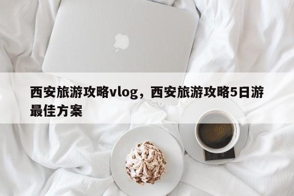 西安旅游攻略vlog，西安旅游攻略5日游最佳方案