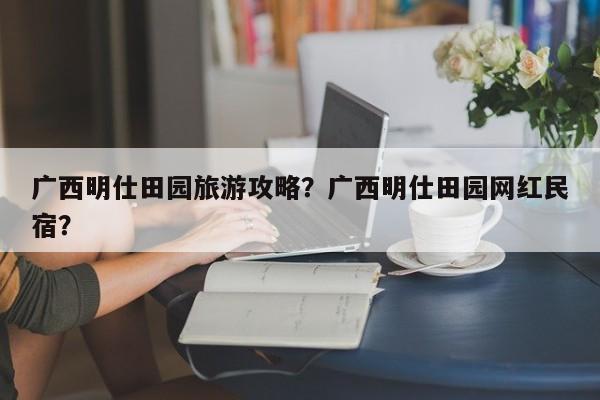 广西明仕田园旅游攻略？广西明仕田园网红民宿？
