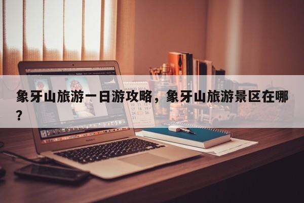 象牙山旅游一日游攻略，象牙山旅游景区在哪？