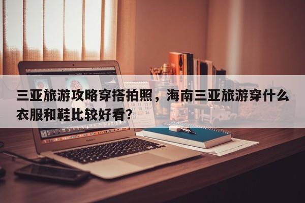 三亚旅游攻略穿搭拍照，海南三亚旅游穿什么衣服和鞋比较好看？