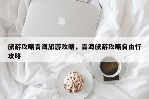 旅游攻略青海旅游攻略，青海旅游攻略自由行攻略