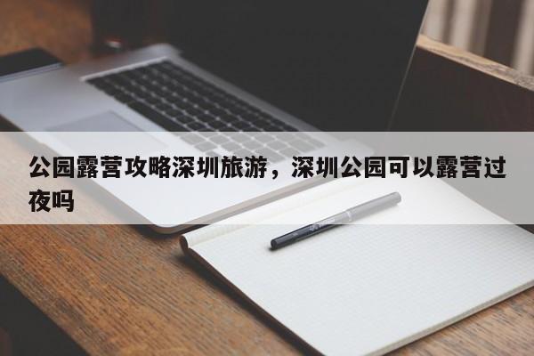 公园露营攻略深圳旅游，深圳公园可以露营过夜吗