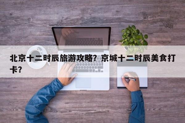 北京十二时辰旅游攻略？京城十二时辰美食打卡？