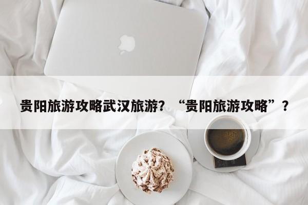 贵阳旅游攻略武汉旅游？“贵阳旅游攻略”？