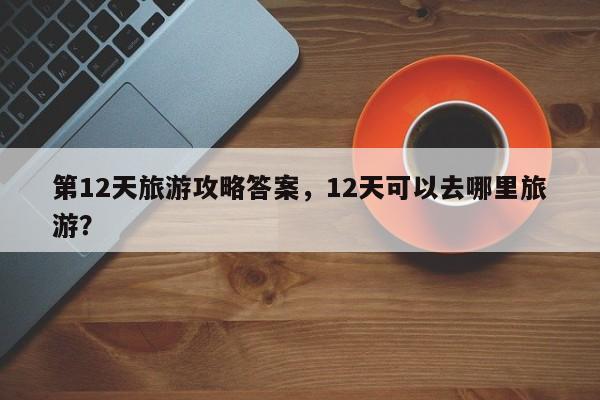 第12天旅游攻略答案，12天可以去哪里旅游？