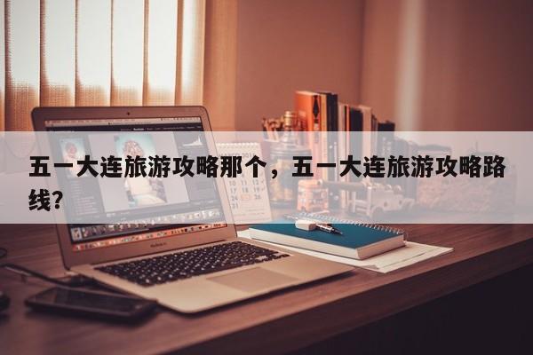 五一大连旅游攻略那个，五一大连旅游攻略路线？