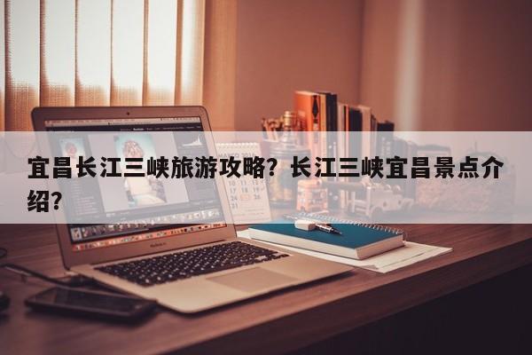 宜昌长江三峡旅游攻略？长江三峡宜昌景点介绍？