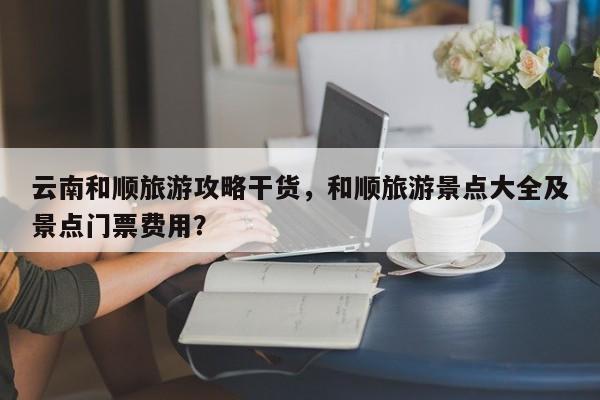 云南和顺旅游攻略干货，和顺旅游景点大全及景点门票费用？