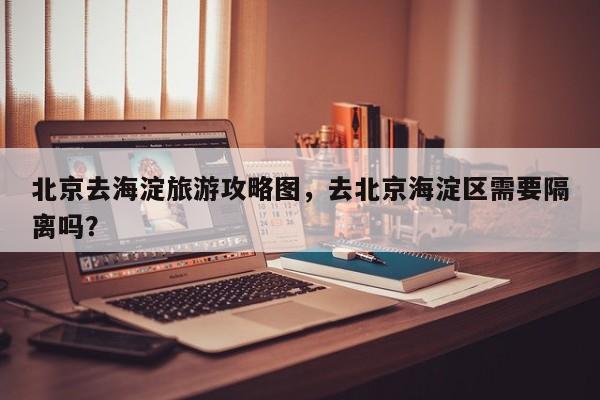 北京去海淀旅游攻略图，去北京海淀区需要隔离吗？