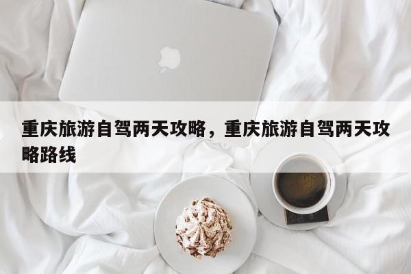 重庆旅游自驾两天攻略，重庆旅游自驾两天攻略路线