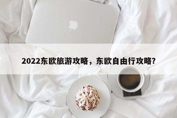 2022东欧旅游攻略，东欧自由行攻略？