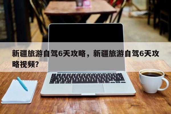 新疆旅游自驾6天攻略，新疆旅游自驾6天攻略视频？