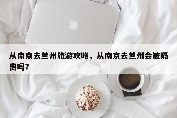 从南京去兰州旅游攻略，从南京去兰州会被隔离吗？