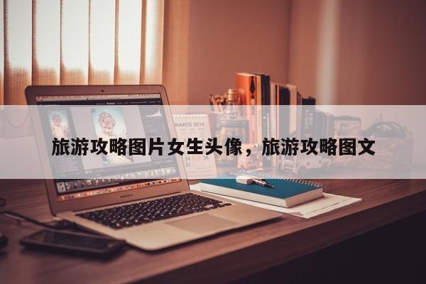 旅游攻略图片女生头像，旅游攻略图文
