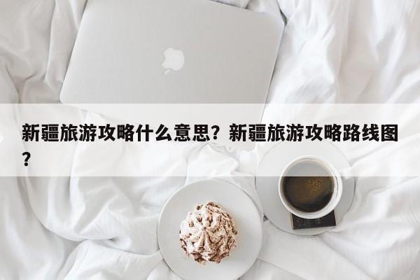 新疆旅游攻略什么意思？新疆旅游攻略路线图？