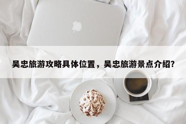 吴忠旅游攻略具体位置，吴忠旅游景点介绍？