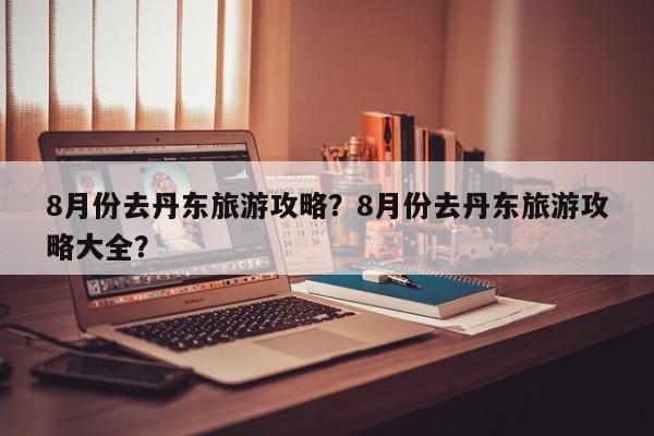 8月份去丹东旅游攻略？8月份去丹东旅游攻略大全？