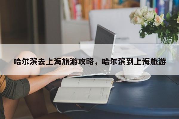 哈尔滨去上海旅游攻略，哈尔滨到上海旅游