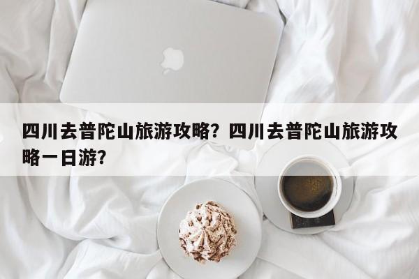 四川去普陀山旅游攻略？四川去普陀山旅游攻略一日游？