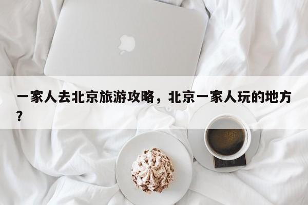 一家人去北京旅游攻略，北京一家人玩的地方？