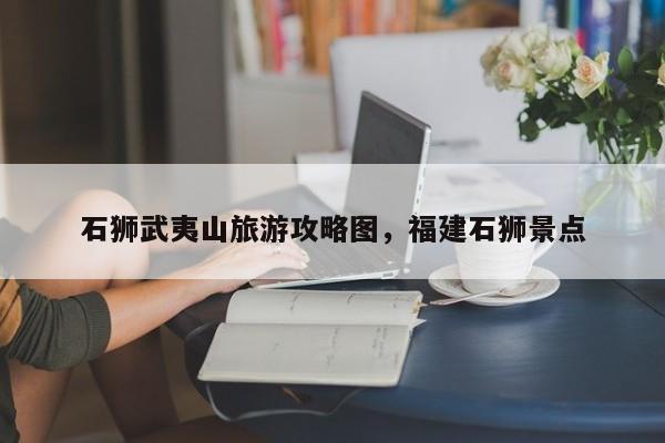 石狮武夷山旅游攻略图，福建石狮景点