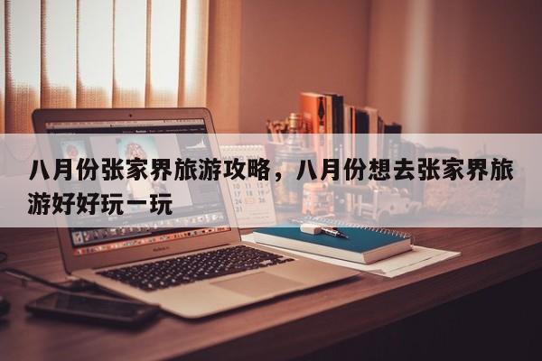 八月份张家界旅游攻略，八月份想去张家界旅游好好玩一玩