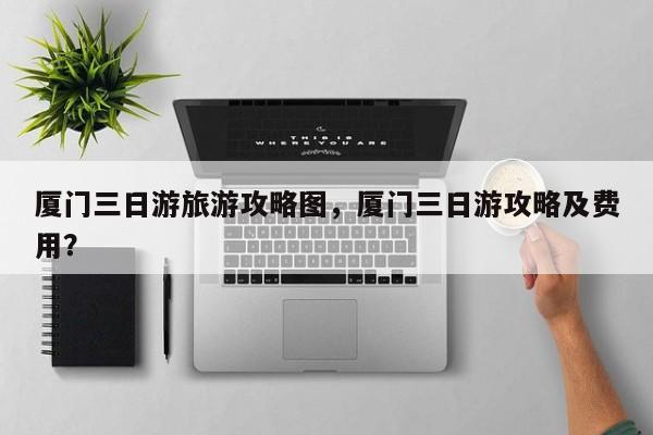 厦门三日游旅游攻略图，厦门三日游攻略及费用？