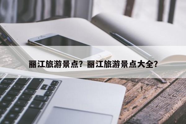 丽江旅游景点？丽江旅游景点大全？