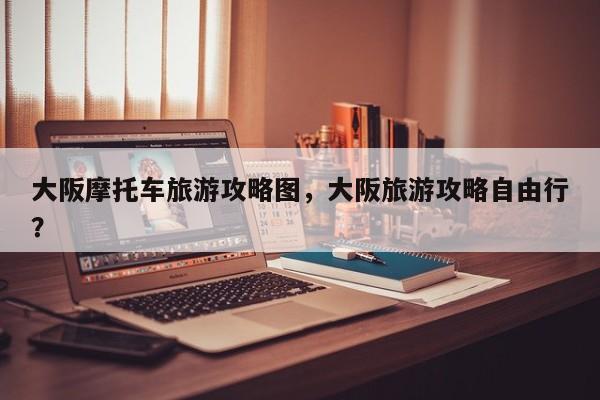 大阪摩托车旅游攻略图，大阪旅游攻略自由行？