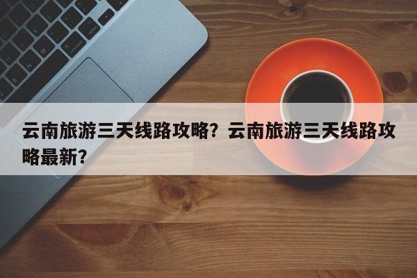 云南旅游三天线路攻略？云南旅游三天线路攻略最新？